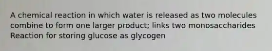 A chemical reaction in which water is released as two molecules combine to form one larger product; links two monosaccharides Reaction for storing glucose as glycogen