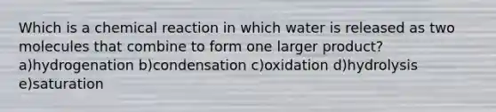 Which is a chemical reaction in which water is released as two molecules that combine to form one larger product? a)hydrogenation b)condensation c)oxidation d)hydrolysis e)saturation