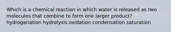 Which is a chemical reaction in which water is released as two molecules that combine to form one larger product? hydrogenation hydrolysis oxidation condensation saturation