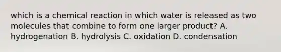 which is a chemical reaction in which water is released as two molecules that combine to form one larger product? A. hydrogenation B. hydrolysis C. oxidation D. condensation