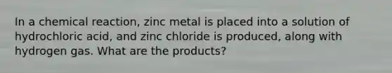 In a chemical reaction, zinc metal is placed into a solution of hydrochloric acid, and zinc chloride is produced, along with hydrogen gas. What are the products?