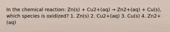 In the chemical reaction: Zn(s) + Cu2+(aq) → Zn2+(aq) + Cu(s), which species is oxidized? 1. Zn(s) 2. Cu2+(aq) 3. Cu(s) 4. Zn2+(aq)