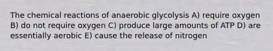 The chemical reactions of anaerobic glycolysis A) require oxygen B) do not require oxygen C) produce large amounts of ATP D) are essentially aerobic E) cause the release of nitrogen