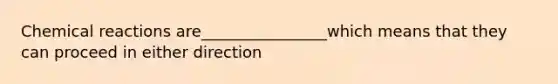 Chemical reactions are________________which means that they can proceed in either direction