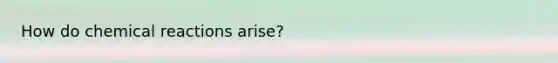 How do chemical reactions arise?