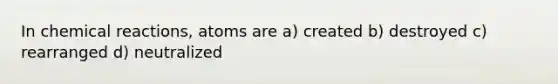 In chemical reactions, atoms are a) created b) destroyed c) rearranged d) neutralized