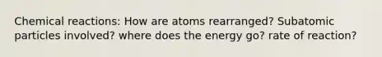 Chemical reactions: How are atoms rearranged? Subatomic particles involved? where does the energy go? rate of reaction?