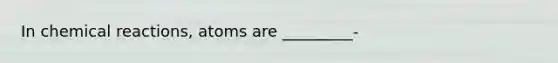 In chemical reactions, atoms are _________-