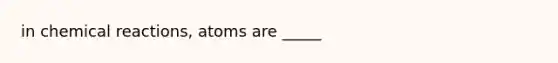 in chemical reactions, atoms are _____