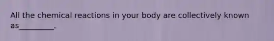 All the chemical reactions in your body are collectively known as_________.