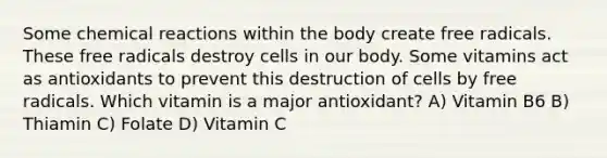 Some chemical reactions within the body create free radicals. These free radicals destroy cells in our body. Some vitamins act as antioxidants to prevent this destruction of cells by free radicals. Which vitamin is a major antioxidant? A) Vitamin B6 B) Thiamin C) Folate D) Vitamin C