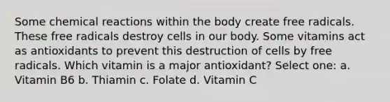 Some chemical reactions within the body create free radicals. These free radicals destroy cells in our body. Some vitamins act as antioxidants to prevent this destruction of cells by free radicals. Which vitamin is a major antioxidant? Select one: a. Vitamin B6 b. Thiamin c. Folate d. Vitamin C