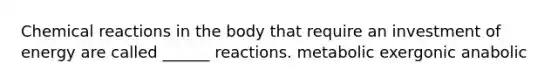 Chemical reactions in the body that require an investment of energy are called ______ reactions. metabolic exergonic anabolic