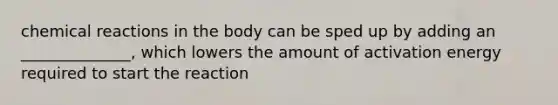 chemical reactions in the body can be sped up by adding an ______________, which lowers the amount of activation energy required to start the reaction