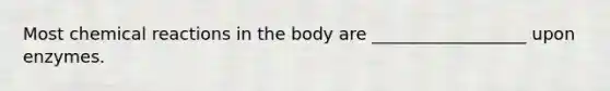 Most chemical reactions in the body are __________________ upon enzymes.