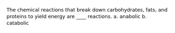 The chemical reactions that break down carbohydrates, fats, and proteins to yield energy are ____ reactions. a. anabolic b. catabolic