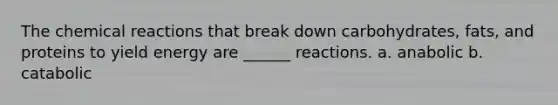 The chemical reactions that break down carbohydrates, fats, and proteins to yield energy are ______ reactions. a. anabolic b. catabolic