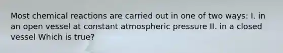 Most <a href='https://www.questionai.com/knowledge/kc6NTom4Ep-chemical-reactions' class='anchor-knowledge'>chemical reactions</a> are carried out in one of two ways: I. in an open vessel at constant atmospheric pressure II. in a closed vessel Which is true?