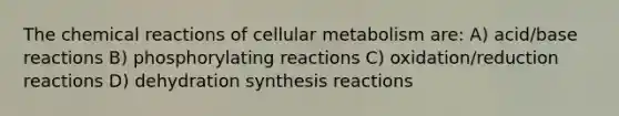 The chemical reactions of cellular metabolism are: A) acid/base reactions B) phosphorylating reactions C) oxidation/reduction reactions D) dehydration synthesis reactions