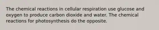 The chemical reactions in cellular respiration use glucose and oxygen to produce carbon dioxide and water. The chemical reactions for photosynthesis do the opposite.