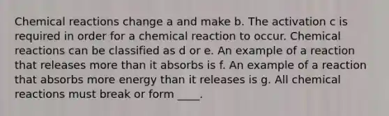 <a href='https://www.questionai.com/knowledge/kc6NTom4Ep-chemical-reactions' class='anchor-knowledge'>chemical reactions</a> change a and make b. The activation c is required in order for a chemical reaction to occur. Chemical reactions can be classified as d or e. An example of a reaction that releases <a href='https://www.questionai.com/knowledge/keWHlEPx42-more-than' class='anchor-knowledge'>more than</a> it absorbs is f. An example of a reaction that absorbs more energy than it releases is g. All chemical reactions must break or form ____.