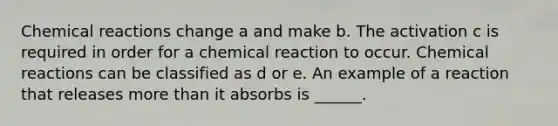 <a href='https://www.questionai.com/knowledge/kc6NTom4Ep-chemical-reactions' class='anchor-knowledge'>chemical reactions</a> change a and make b. The activation c is required in order for a chemical reaction to occur. Chemical reactions can be classified as d or e. An example of a reaction that releases <a href='https://www.questionai.com/knowledge/keWHlEPx42-more-than' class='anchor-knowledge'>more than</a> it absorbs is ______.