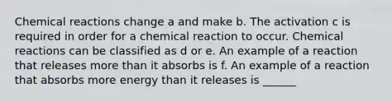 <a href='https://www.questionai.com/knowledge/kc6NTom4Ep-chemical-reactions' class='anchor-knowledge'>chemical reactions</a> change a and make b. The activation c is required in order for a chemical reaction to occur. Chemical reactions can be classified as d or e. An example of a reaction that releases <a href='https://www.questionai.com/knowledge/keWHlEPx42-more-than' class='anchor-knowledge'>more than</a> it absorbs is f. An example of a reaction that absorbs more energy than it releases is ______