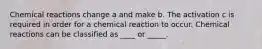 Chemical reactions change a and make b. The activation c is required in order for a chemical reaction to occur. Chemical reactions can be classified as ____ or _____.