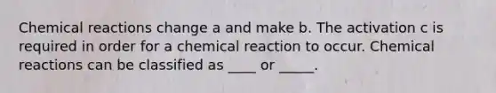 <a href='https://www.questionai.com/knowledge/kc6NTom4Ep-chemical-reactions' class='anchor-knowledge'>chemical reactions</a> change a and make b. The activation c is required in order for a chemical reaction to occur. Chemical reactions can be classified as ____ or _____.