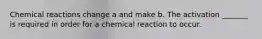 Chemical reactions change a and make b. The activation _______ is required in order for a chemical reaction to occur.
