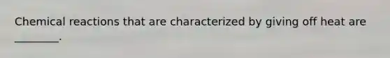 Chemical reactions that are characterized by giving off heat are ________.