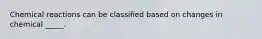 Chemical reactions can be classified based on changes in chemical _____.