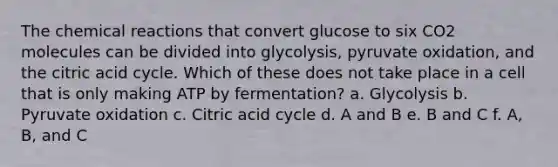 The <a href='https://www.questionai.com/knowledge/kc6NTom4Ep-chemical-reactions' class='anchor-knowledge'>chemical reactions</a> that convert glucose to six CO2 molecules can be divided into glycolysis, pyruvate oxidation, and the citric acid cycle. Which of these does not take place in a cell that is only making ATP by fermentation? a. Glycolysis b. Pyruvate oxidation c. Citric acid cycle d. A and B e. B and C f. A, B, and C