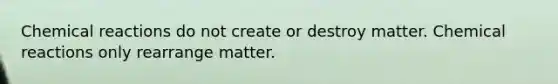 Chemical reactions do not create or destroy matter. Chemical reactions only rearrange matter.