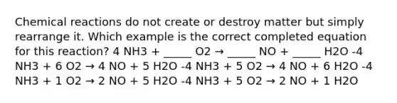 Chemical reactions do not create or destroy matter but simply rearrange it. Which example is the correct completed equation for this reaction? 4 NH3 + _____ O2 → _____ NO + _____ H2O -4 NH3 + 6 O2 → 4 NO + 5 H2O -4 NH3 + 5 O2 → 4 NO + 6 H2O -4 NH3 + 1 O2 → 2 NO + 5 H2O -4 NH3 + 5 O2 → 2 NO + 1 H2O