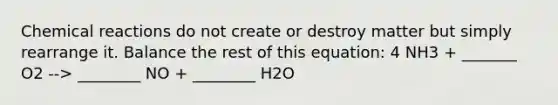 Chemical reactions do not create or destroy matter but simply rearrange it. Balance the rest of this equation: 4 NH3 + _______ O2 --> ________ NO + ________ H2O