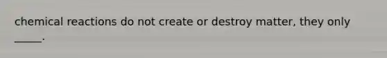 chemical reactions do not create or destroy matter, they only _____.