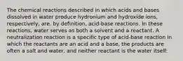 The chemical reactions described in which acids and bases dissolved in water produce hydronium and hydroxide ions, respectively, are, by definition, acid-base reactions. In these reactions, water serves as both a solvent and a reactant. A neutralization reaction is a specific type of acid-base reaction in which the reactants are an acid and a base, the products are often a salt and water, and neither reactant is the water itself: