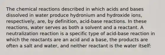 The chemical reactions described in which acids and bases dissolved in water produce hydronium and hydroxide ions, respectively, are, by definition, acid-base reactions. In these reactions, water serves as both a solvent and a reactant. A neutralization reaction is a specific type of acid-base reaction in which the reactants are an acid and a base, the products are often a salt and water, and neither reactant is the water itself: