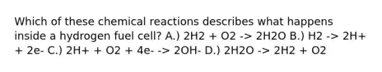 Which of these chemical reactions describes what happens inside a hydrogen fuel cell? A.) 2H2 + O2 -> 2H2O B.) H2 -> 2H+ + 2e- C.) 2H+ + O2 + 4e- -> 2OH- D.) 2H2O -> 2H2 + O2