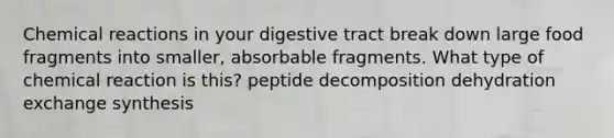 Chemical reactions in your digestive tract break down large food fragments into smaller, absorbable fragments. What type of chemical reaction is this? peptide decomposition dehydration exchange synthesis