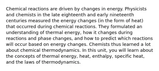 Chemical reactions are driven by changes in energy. Physicists and chemists in the late eighteenth and early nineteenth centuries measured the energy changes (in the form of heat) that occurred during chemical reactions. They formulated an understanding of thermal energy, how it changes during reactions and phase changes, and how to predict which reactions will occur based on energy changes. Chemists thus learned a lot about chemical thermodynamics. In this unit, you will learn about the concepts of thermal energy, heat, enthalpy, specific heat, and the laws of thermodynamics.