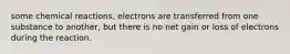 some chemical reactions, electrons are transferred from one substance to another, but there is no net gain or loss of electrons during the reaction.