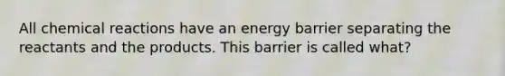 All chemical reactions have an energy barrier separating the reactants and the products. This barrier is called what?