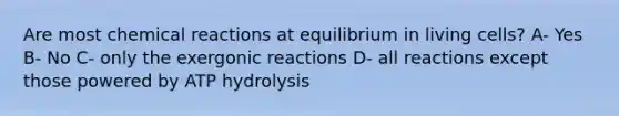 Are most chemical reactions at equilibrium in living cells? A- Yes B- No C- only the exergonic reactions D- all reactions except those powered by ATP hydrolysis