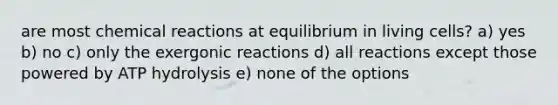 are most chemical reactions at equilibrium in living cells? a) yes b) no c) only the exergonic reactions d) all reactions except those powered by ATP hydrolysis e) none of the options