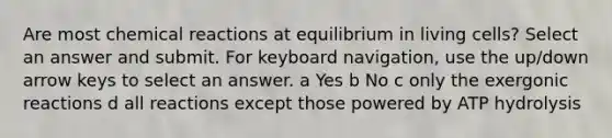 Are most chemical reactions at equilibrium in living cells? Select an answer and submit. For keyboard navigation, use the up/down arrow keys to select an answer. a Yes b No c only the exergonic reactions d all reactions except those powered by ATP hydrolysis