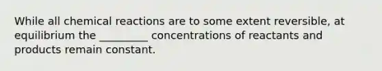 While all chemical reactions are to some extent reversible, at equilibrium the _________ concentrations of reactants and products remain constant.