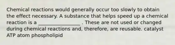 Chemical reactions would generally occur too slowly to obtain the effect necessary. A substance that helps speed up a chemical reaction is a _________________ . These are not used or changed during chemical reactions and, therefore, are reusable. catalyst ATP atom phospholipid