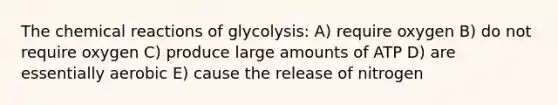 The <a href='https://www.questionai.com/knowledge/kc6NTom4Ep-chemical-reactions' class='anchor-knowledge'>chemical reactions</a> of glycolysis: A) require oxygen B) do not require oxygen C) produce large amounts of ATP D) are essentially aerobic E) cause the release of nitrogen